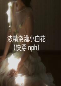 浓精浇灌小白花(快穿 nph)无删减版